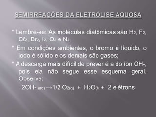 * Lembre-se: As moléculas diatômicas são H2, F2,
Cℓ2, Br2, I2, O2 e N2;
* Em condições ambientes, o bromo é líquido, o
iodo é sólido e os demais são gases;
* A descarga mais difícil de prever é a do íon OH-,
pois ela não segue esse esquema geral.
Observe:
2OH- (aq) →1/2 O2(g) + H2O(l) + 2 elétrons