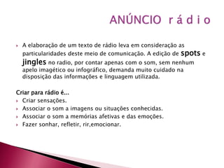    A elaboração de um texto de rádio leva em consideração as
    particularidades deste meio de comunicação. A edição de spots e
    jingles no radio, por contar apenas com o som, sem nenhum
    apelo imagético ou infográfico, demanda muito cuidado na
    disposição das informações e linguagem utilizada.

Criar para rádio é...
 Criar sensações.

 Associar o som a imagens ou situações conhecidas.

 Associar o som a memórias afetivas e das emoções.

 Fazer sonhar, refletir, rir,emocionar.
 