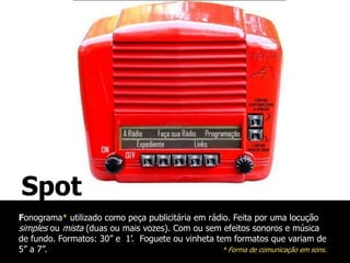Spot
Fonograma* utilizado como peça publicitária em rádio. Feita por uma locução
simples ou mista (duas ou mais vozes). Com ou sem efeitos sonoros e música
de fundo. Formatos: 30” e 1’. Foguete ou vinheta tem formatos que variam de
5” a 7”.                                           * Forma de comunicação em sons.
 