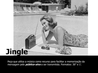 Jingle
Peça que utiliza a música como recurso para facilitar a memorização da
mensagem pelo público-alvo a ser transmitida. Formatos: 30” e 1’.
 