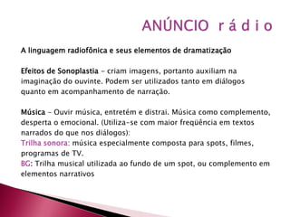 A linguagem radiofônica e seus elementos de dramatização

Efeitos de Sonoplastia - criam imagens, portanto auxiliam na
imaginação do ouvinte. Podem ser utilizados tanto em diálogos
quanto em acompanhamento de narração.

Música - Ouvir música, entretém e distrai. Música como complemento,
desperta o emocional. (Utiliza-se com maior freqüência em textos
narrados do que nos diálogos):
Trilha sonora: música especialmente composta para spots, filmes,
programas de TV.
BG: Trilha musical utilizada ao fundo de um spot, ou complemento em
elementos narrativos
 