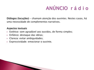 Diálogos (locuções) - chamam atenção dos ouvintes. Nestes casos, há
uma necessidade de complementos narrativos.

Aspectos textuais
 Estético: som agradável aos ouvidos, de forma simples;

 Enfático: destaque das idéias;

 Clareza: evitar ambiguidades;

 Expressividade: emocionar o ouvinte.
 