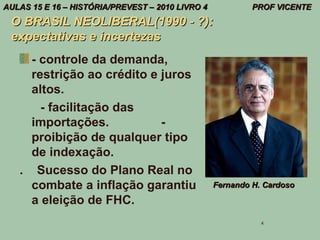AULAS 15 E 16 – HISTÓRIA/PREVEST – 2010 LIVRO 4            PROF VICENTE
 O BRASIL NEOLIBERAL(1990 - ?):
 expectativas e incertezas
     - controle da demanda,
     restrição ao crédito e juros
     altos.
       - facilitação das
     importações.           -
     proibição de qualquer tipo
     de indexação.
   . Sucesso do Plano Real no
     combate a inflação garantiu                  Fernando H. Cardoso

     a eleição de FHC.
                                                             4
 