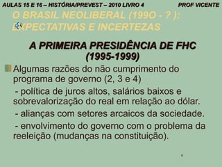 AULAS 15 E 16 – HISTÓRIA/PREVEST – 2010 LIVRO 4   PROF VICENTE

   O BRASIL NEOLIBERAL (199O - ? ):
   EXPECTATIVAS E INCERTEZAS
        A PRIMEIRA PRESIDÊNCIA DE FHC
                  (1995-1999)
   Algumas razões do não cumprimento do
   programa de governo (2, 3 e 4)
    - política de juros altos, salários baixos e
   sobrevalorização do real em relação ao dólar.
    - alianças com setores arcaicos da sociedade.
    - envolvimento do governo com o problema da
   reeleição (mudanças na constituição).
                                                  6
 
