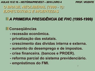 AULAS 15 E 16 – HISTÓRIA/PREVEST – 2010 LIVRO 4   PROF. VICENTE

 O BRASIL NEOLIBERAL (1990 - ?):
 EXPECTATIVAS E INCERTEZAS

      A PRIMEIRA PRESIDÊNCIA DE FHC (1995-1999)

      Conseqüências
      - recessão econômica.
      - privatização das estatais.
      - crescimento das dividas interna e externa.
      - aumento do desemprego e de impostos.
      - crise financeira. (bancos e PROER).
      - reforma parcial do sistema previdenciário.
      - empréstimos do FMI.
                                                   7
 