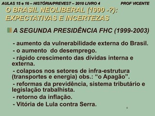 AULAS 15 e 16 – HISTÓRIA/PREVEST – 2010 LIVRO 4   PROF VICENTE
 O BRASIL NEOLIBERAL (1990 -?):
 EXPECTATIVAS E INCERTEZAS
     A SEGUNDA PRESIDÊNCIA FHC (1999-2003)
     - aumento da vulnerabilidade externa do Brasil.
     - o aumento do desemprego.
     - rápido crescimento das dívidas interna e
    externa.
     - colapsos nos setores de infra-estrutura
    (transportes e energia) obs.: “o Apagão”.
     - reformas da previdência, sistema tributário e
    legislação trabalhista.
     - retorno da inflação.
     - Vitória de Lula contra Serra.                8
 