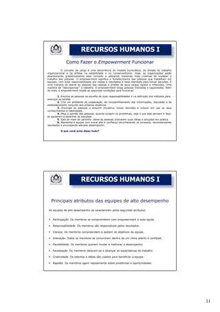 RECURSOS HUMANOS I
              Como Fazer o Empowerment Funcionar
           O conceito de cargo é uma decorrência do modelo burocrático, da divisão do trabalho
organizacional e da ênfase na estabilidade e no conservantismo. Hoje, as organizações estão
abandonando gradativamente esse conceito e adotando maneiras mais criativas de modelar o
trabalho das pessoas. O empowerment significa o fortalecimento das pessoas que trabalham em
equipes, com total responsabilidade por metas e resultados e total liberdade para tomar decisões. É
uma maneira de liberar as pessoas das cadeias e prisões de seus cargos rígidos e inflexíveis. Uma
maneira de “desorganizar” o trabalho. O empowerment exige pessoas treinadas e capacitadas. Além
do mais, o empowerment impõe as seguintes condições para funcionar:

        1. Envolva as pessoas na escolha de suas responsabilidades e na definição dos métodos para
executar as tarefas.
        2. Crie um ambiente de cooperação, de compartilhamento das informações, discussão e de
estabelecimento conjunto dos próprios objetivos.
        3. Encoraje as pessoas a assumir iniciativa, tomar decisões e colocar em uso os seus
conhecimentos e habilidades.
        4. Peça a opinião das pessoas, quando surgem os problemas, veja o que elas pensam e faça-
as ajudarem a desenhar as soluções.
        5. Saia do meio do caminho: deixe as pessoas colocarem suas idéias e soluções em prática.
        6. Mantenha a equipe com moral alto e confiança reconhecendo os sucessos, recompensando
resultados e encorajando elevado desempenho.

          O que você acha disso tudo?




                          RECURSOS HUMANOS I


   Principais atributos das equipes de alto desempenho
 As equipes de alto desempenho se caracterizam pelos seguintes atributos:


    Participação. Os membros se comprometem com empowerment e auto-ajuda.

    Responsabilidade. Os membros são responsáveis pelos resultados.

    Clareza. Os membros compreendem e apóiam os objetivos da equipe.

    Interação. Todos os membros se comunicam dentro de um clima aberto e confiável.

    Flexibilidade. Os membros querem mudar e melhorar o desempenho.

    Focalização. Os membros dedicam-se a alcançar as expectativas do trabalho.

    Criatividade. Os talentos e idéias são usados para beneficiar a equipe.

    Rapidez. Os membros agem rapidamente sobre problemas e oportunidades.




                                                                                                      11
 