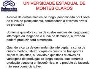 UNIVERSIDADE ESTADUAL DE
                MONTES CLAROS

A curva de custos médios de longo, denominada por Losch
de curva de planejamento, corresponde a diversos níveis
de produção

Somente quando a curva de custos médios de longo prazo
intercepta ou tangencia a curva de demanda, a fazenda
poderá produzir para o mercado.

Quando a curva de demanda não interceptar a curva de
custos médios, talvez porque os custos de transportes
sejam muito altos, ou devido a questões relativas às
vantagens de produção de longa escala, que tornam a
produção pequena antieconômica, e o produto da fazenda
não será comercializável.
 
