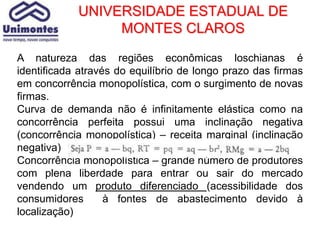 UNIVERSIDADE ESTADUAL DE
                 MONTES CLAROS

A natureza das regiões econômicas loschianas é
identificada através do equilíbrio de longo prazo das firmas
em concorrência monopolística, com o surgimento de novas
firmas.
Curva de demanda não é infinitamente elástica como na
concorrência perfeita possui uma inclinação negativa
(concorrência monopolística) – receita marginal (inclinação
negativa)
Concorrência monopolística – grande número de produtores
com plena liberdade para entrar ou sair do mercado
vendendo um produto diferenciado (acessibilidade dos
consumidores       à fontes de abastecimento devido à
localização)
 