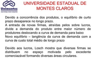UNIVERSIDADE ESTADUAL DE
                 MONTES CLAROS

Devido a concorrência dos produtos, o equilíbrio de curto
prazo desaparece no longo prazo.
A entrada de novas firmas, atraídas pelos sobre lucros,
divide a demanda do produto entre maior número de
produtores deslocando a curva de demanda para baixo
Novo equilíbrio – tangência da curva de demanda com a
curva de custo total médio de longo prazo

Devido aos lucros, Losch mostra que diversas firmas se
distribuem no espaço motivada pelo excedente
comerciazável formando diversas áreas circulares.
 