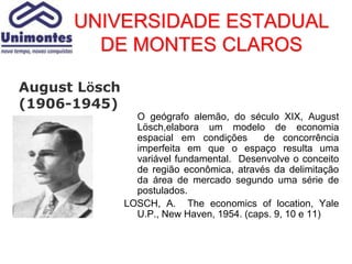 UNIVERSIDADE ESTADUAL
        DE MONTES CLAROS

August Lösch
(1906-1945)
                 O geógrafo alemão, do século XIX, August
                 Lösch,elabora um modelo de economia
                 espacial em condições      de concorrência
                 imperfeita em que o espaço resulta uma
                 variável fundamental. Desenvolve o conceito
                 de região econômica, através da delimitação
                 da área de mercado segundo uma série de
                 postulados.
               LOSCH, A. The economics of location, Yale
                 U.P., New Haven, 1954. (caps. 9, 10 e 11)
 