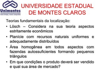 UNIVERSIDADE ESTADUAL
          DE MONTES CLAROS
Teorias fundamentais da localização:
• Lösch – Considera na sua teoria aspectos
  estritamente econômicos
• Planície com recursos naturais uniformes e
  adequadamente distribuídos
• Área homogênea em todos aspectos com
  fazendas autossuficientes formando pequenos
  triângulos
• Em que condições o produto deverá ser vendido
  e qual sua área de mercado?
 