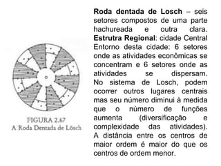 Roda dentada de Losch – seis
setores compostos de uma parte
hachureada      e    outra    clara.
Estrutra Regional: cidade Central
Entorno desta cidade: 6 setores
onde as atividades econômicas se
concentram e 6 setores onde as
atividades      se       dispersam.
No sistema de Losch, podem
ocorrer outros lugares centrais
mas seu número diminui à medida
que o número de funções
aumenta       (diversificação     e
complexidade das atividades).
A distância entre os centros de
maior ordem é maior do que os
centros de ordem menor.
 