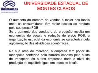 UNIVERSIDADE ESTADUAL DE
              MONTES CLAROS

O aumento do número de vendas é maior nos locais
onde os consumidores têm maior acesso ao produto
pelo seu preço FOB
Se o aumento das vendas e da produção resulta em
economias de escala e redução do preço FOB, a
organização espacial da economia se caracteriza pela
aglomeração das atividades econômicas.

Na sua área de mercado, a empresa tem poder de
monopólio conferido pela barreira imposta pelo custo
de transporte às outras empresas dado o nível de
produção de equilíbrio igual em todos os locais.
 