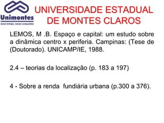 UNIVERSIDADE ESTADUAL
          DE MONTES CLAROS
LEMOS, M .B. Espaço e capital: um estudo sobre
a dinâmica centro x periferia. Campinas: (Tese de
(Doutorado). UNICAMP/IE, 1988.

2.4 – teorias da localização (p. 183 a 197)

4 - Sobre a renda fundiária urbana (p.300 a 376).
 