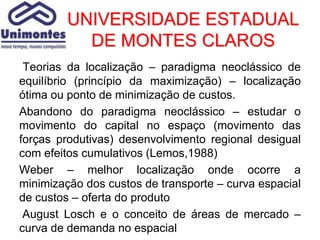 UNIVERSIDADE ESTADUAL
           DE MONTES CLAROS
 Teorias da localização – paradigma neoclássico de
equilíbrio (princípio da maximização) – localização
ótima ou ponto de minimização de custos.
Abandono do paradigma neoclássico – estudar o
movimento do capital no espaço (movimento das
forças produtivas) desenvolvimento regional desigual
com efeitos cumulativos (Lemos,1988)
Weber – melhor localização onde ocorre a
minimização dos custos de transporte – curva espacial
de custos – oferta do produto
 August Losch e o conceito de áreas de mercado –
curva de demanda no espacial
 