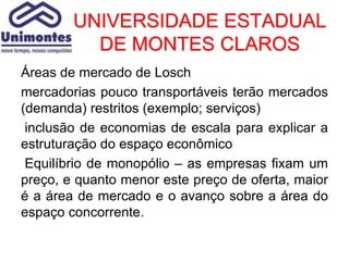 UNIVERSIDADE ESTADUAL
          DE MONTES CLAROS
Áreas de mercado de Losch
mercadorias pouco transportáveis terão mercados
(demanda) restritos (exemplo; serviços)
 inclusão de economias de escala para explicar a
estruturação do espaço econômico
 Equilíbrio de monopólio – as empresas fixam um
preço, e quanto menor este preço de oferta, maior
é a área de mercado e o avanço sobre a área do
espaço concorrente.
 