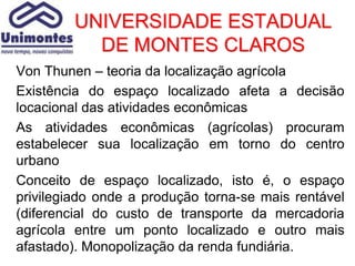 UNIVERSIDADE ESTADUAL
           DE MONTES CLAROS
Von Thunen – teoria da localização agrícola
Existência do espaço localizado afeta a decisão
locacional das atividades econômicas
As atividades econômicas (agrícolas) procuram
estabelecer sua localização em torno do centro
urbano
Conceito de espaço localizado, isto é, o espaço
privilegiado onde a produção torna-se mais rentável
(diferencial do custo de transporte da mercadoria
agrícola entre um ponto localizado e outro mais
afastado). Monopolização da renda fundiária.
 