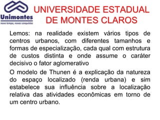 UNIVERSIDADE ESTADUAL
          DE MONTES CLAROS
Lemos: na realidade existem vários tipos de
centros urbanos, com diferentes tamanhos e
formas de especialização, cada qual com estrutura
de custos distinta e onde assume o caráter
decisivo o fator aglomerativo
O modelo de Thunen é a explicação da natureza
do espaço localizado (renda urbana) e sim
estabelece sua influência sobre a localização
relativa das atividades econômicas em torno de
um centro urbano.
 