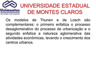 UNIVERSIDADE ESTADUAL
          DE MONTES CLAROS
Os modelos de Thunen e de Losch são
complementares: o primeiro enfatiza o processo
desaglomerativo do processo de urbanização e o
segundo enfatiza a natureza aglomerativa das
atividades econômicas, levando o crescimento dos
centros urbanos.
 
