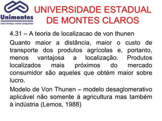 UNIVERSIDADE ESTADUAL
          DE MONTES CLAROS
4.31 – A teoria de localizacao de von thunen
Quanto maior a distância, maior o custo de
transporte dos produtos agrícolas e, portanto,
menos vantajosa a localização. Produtos
localizados    mais     próximos    do    mercado
consumidor são aqueles que obtém maior sobre
lucro.
Modelo de Von Thunen – modelo desaglomerativo
aplicável não somente á agricultura mas também
à indústria (Lemos, 1988)
 