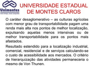 UNIVERSIDADE ESTADUAL
          DE MONTES CLAROS
O caráter desaglomerativo – as culturas agrícolas
com menor grau de transportabilidade pagam uma
renda mais alta nos pontos de melhor localização,
expulsando aquelas menos intensivas ou de
melhor transportabilidade para os pontos mais
afastados.
Resultado estendido para a localização industrial,
comercial, residencial e de serviços calculando-se
o custo de acessibilidade aos mercados. O critério
de hierarquização das atividades permaneceria o
mesmo de Von Thunen.
 