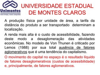 UNIVERSIDADE ESTADUAL
           DE MONTES CLAROS
A produção física por unidade de área, a tarifa da
distância do produto a ser transportado determinam a
localização.
A renda mais alta é o custo de acessibilidade, fazendo
deste modo a desaglomeração das atividades
econômicas. No modelo de Von Thunen é criticado por
Lemos (1988) por sua total ausência de fatores
aglomerativos que é uma tendência do capitalismo.
O movimento do capital no espaço é o resultado líquido
de fatores desaglomerativos (custos de acessibilidade)
e, principalmente, de fatores aglomerativos.
 