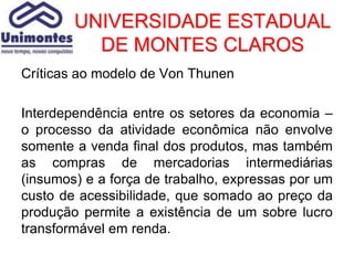 UNIVERSIDADE ESTADUAL
          DE MONTES CLAROS
Críticas ao modelo de Von Thunen

Interdependência entre os setores da economia –
o processo da atividade econômica não envolve
somente a venda final dos produtos, mas também
as compras de mercadorias intermediárias
(insumos) e a força de trabalho, expressas por um
custo de acessibilidade, que somado ao preço da
produção permite a existência de um sobre lucro
transformável em renda.
 