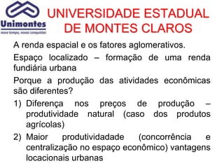UNIVERSIDADE ESTADUAL
          DE MONTES CLAROS
A renda espacial e os fatores aglomerativos.
Espaço localizado – formação de uma renda
fundiária urbana
Porque a produção das atividades econômicas
são diferentes?
1) Diferença nos preços de produção –
   produtividade natural (caso dos produtos
   agrícolas)
2) Maior     produtividadade    (concorrência e
   centralização no espaço econômico) vantagens
   locacionais urbanas
 