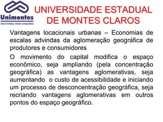 UNIVERSIDADE ESTADUAL
          DE MONTES CLAROS
Vantagens locacionais urbanas – Economias de
escalas advindas da aglomeração geográfica de
produtores e consumidores
O movimento do capital modifica o espaço
econômico, seja ampliando (pela concentração
geográfica) as vantagens aglomerativas, seja
aumentando o custo de acessibilidade e iniciando
um processo de desconcentração geográfica, seja
recriando vantagens aglomerativas em outros
pontos do espaço geográfico.
 
