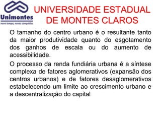 UNIVERSIDADE ESTADUAL
          DE MONTES CLAROS
O tamanho do centro urbano é o resultante tanto
da maior produtividade quanto do esgotamento
dos ganhos de escala ou do aumento de
acessibilidade.
O processo da renda fundiária urbana é a síntese
complexa de fatores aglomerativos (expansão dos
centros urbanos) e de fatores desaglomerativos
estabelecendo um limite ao crescimento urbano e
a descentralização do capital
 
