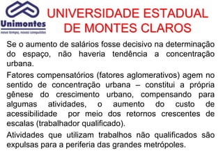 UNIVERSIDADE ESTADUAL
            DE MONTES CLAROS
Se o aumento de salários fosse decisivo na determinação
do espaço, não haveria tendência a concentração
urbana.
Fatores compensatórios (fatores aglomerativos) agem no
sentido de concentração urbana – constitui a própria
gênese do crescimento urbano, compensando para
algumas atividades, o aumento do custo de
acessibilidade por meio dos retornos crescentes de
escalas (trabalhador qualificado).
Atividades que utilizam trabalhos não qualificados são
expulsas para a periferia das grandes metrópoles.
 