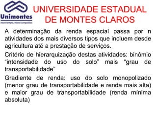 UNIVERSIDADE ESTADUAL
            DE MONTES CLAROS
A determinação da renda espacial passa por n
atividades dos mais diversos tipos que incluem desde
agricultura até a prestação de serviços.
Critério de hierarquização destas atividades: binômio
“intensidade do uso do solo” mais “grau de
transportabilidade”
Gradiente de renda: uso do solo monopolizado
(menor grau de transportabilidade e renda mais alta)
e maior grau de transportabilidade (renda mínima
absoluta)
 