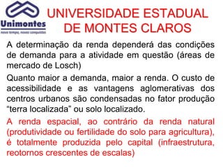 UNIVERSIDADE ESTADUAL
            DE MONTES CLAROS
A determinação da renda dependerá das condições
de demanda para a atividade em questão (áreas de
mercado de Losch)
Quanto maior a demanda, maior a renda. O custo de
acessibilidade e as vantagens aglomerativas dos
centros urbanos são condensadas no fator produção
“terra localizada” ou solo localizado.
A renda espacial, ao contrário da renda natural
(produtividade ou fertilidade do solo para agricultura),
é totalmente produzida pelo capital (infraestrutura,
reotornos crescentes de escalas)
 