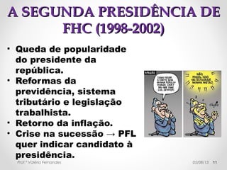 AA PPRRIIMMEEIIRRAA PPRREESSIIDDÊÊNNCCIIAA 
DDEE FFHHCC ((11999955--11999999)) 
• Outras características: 
→ recessão econômica, 
desindustrialização, crescimento das 
dividas interna e externa, novos 
empréstimos ao FMI. 
→ privatização das estatais → 
desaparecimento dos recursos obtidos. 
→ aumento do desemprego e de impostos. 
→ crise financeira → PROER (Programa de 
Estímulo à Reestruturação e ao 
Fortalecimento do Sistema Financeiro 
Nacional) → suporte aos bancos. 
→ reforma parcial do sistema 
Prof.pª Varléeriav Feirndandeesnciário. 29/10/14 11 
 