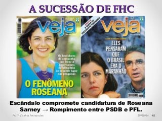 AA SSUUCCEESSSSÃÃOO DDEE FFHHCC 
Escândalo compromete candidatura de Roseana 
Sarney → Rompimento entre PSDB e PFL. 
Prof.ª Valéria Fernandes 29/10/14 15 
 