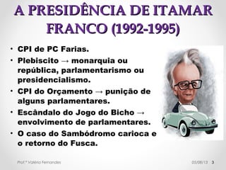 AA PPRREESSIIDDÊÊNNCCIIAA DDEE IITTAAMMAARR 
FFRRAANNCCOO ((11999922--11999955)) 
• CPI de PC Farias. 
• Plebiscito → 21/04/1993 → 
República (66%) X Monarquia 
(10%); Presidencialismo (55%) X 
Parlamentarismo (25%). 
• CPI do Orçamento → punição de 
alguns parlamentares. 
• Escândalo do Jogo do Bicho → 
envolvimento de parlamentares. 
• O caso do Sambódromo carioca e 
o retorno do Fusca. 
Prof.ª Valéria Fernandes 29/10/14 3 
 