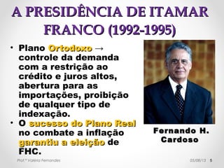 AA PPRREESSIIDDÊÊNNCCIIAA DDEE IITTAAMMAARR 
FFRRAANNCCOO ((11999922--11999955)) 
• Plano Real → 
Adoção da URV → 
UUnniiddaaddee RReeaall ddee 
VVaalloorr em 
substituição ao 
CCrruuzzeeiirroo RReeaall. 
• 1 URV = U$1 = 
2750 cruzeiros reais. 
• redução drástica da 
emissão de moedas. Prof.ª Valéria Fernandes 29/10/14 5 
FFeerrnnaannddoo HHeennrriiqquuee 
CCaarrddoossoo –– MMiinniissttrroo 
ddaa FFaazzeennddaa 
rreessppoonnssáávveell ppeelloo 
PPllaannoo RReeaall.. 
 