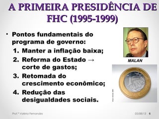 AA PPRREESSIIDDÊÊNNCCIIAA DDEE IITTAAMMAARR 
FFRRAANNCCOO ((11999922--11999955)) 
• Plano OOrrttooddooxxoo → 
controle da demanda 
com a restrição ao 
crédito e juros altos, 
abertura para as 
importações, proibição 
de qualquer tipo de 
indexação. 
• O ssuucceessssoo ddoo PPllaannoo RReeaall 
no combate a inflação 
ggaarraannttiiuu aa eelleeiiççããoo de 
FHC. 
6 
FFeerrnnaannddoo HH.. 
CCaarrddoossoo 
Prof.ª Valéria Fernandes 29/10/14 
 
