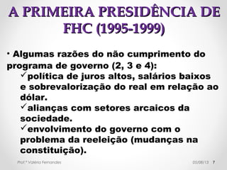 AA PPRRIIMMEEIIRRAA PPRREESSIIDDÊÊNNCCIIAA DDEE 
FFHHCC ((11999955--11999999)) 
1. Manter a inflação baixa → 
juros elevados + baixo 
investimento estatal. 
2. Reforma do Estado → 
corte de gastos: 
privatizações, reforma da 
previdência. 
3. Retomada do crescimento 
econômico; 
4. Redução das 
desigualdades sociais. 
7 
MMAALLAANN 
Prof.ª Valéria Fernandes 29/10/14 
 