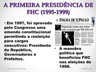 AA PPRRIIMMEEIIRRAA PPRREESSIIDDÊÊNNCCIIAA DDEE 
FFHHCC ((11999955--11999999)) 
• Algumas razões do não cumprimento do 
programa de governo (2, 3 e 4): 
→ política de juros altos, salários baixos 
e sobrevalorização do real em relação 
ao dólar. 
→ alianças com setores arcaicos da 
sociedade. 
→ envolvimento do governo com o 
problema da reeleição (mudanças na 
constituição). 
Prof.ª Valéria Fernandes 29/10/14 8 
 