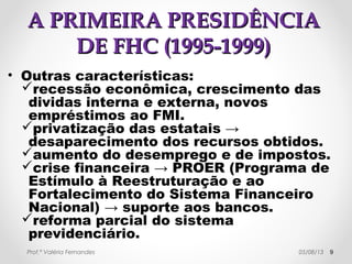 AA PPRRIIMMEEIIRRAA PPRREESSIIDDÊÊNNCCIIAA DDEE 
FFHHCC ((11999955--11999999)) 
• Em 1997, foi aprovada 
pelo Congresso uma 
emenda constitucional 
permitindo a reeleição 
para cargos 
executivos: Presidente 
da República, 
Governadores e 
Prefeitos. 
• A manobra 
política que 
beneficiou FHC 
nas eleições de 
1998. 
Prof.ª Valéria Fernandes 29/10/14 9 
 
