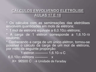 * Os cálculos com as semirreações das eletrólises
envolvem quantidades em mols de elétrons;
* 1 mol de elétrons equivale a 6,0.1023 elétrons;
* A carga de 1 elétron corresponde a 1,6.10-19
coulomb;
* Conhecendo a carga de um único elétron, tornou-se
possível o cálculo da carga de um mol de elétrons,
por meio da seguinte proporção:
1 elétron ----------- 1,6.10-19 C
6,0.1023 elétrons ----------- x
X= 96500 C → Unidade de Faraday
 