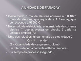 * Deste modo, 1 mol de elétrons equivale a 6,0.1023
mols de elétrons, que equivale a 1 Faraday, que
corresponde a 96500 C;
* No estudo da eletricidade, a intensidade da corrente
elétrica (i) que atravessa um circuito é dada na
unidade ampère (A);
* Uma das relações fundamentais da eletricidade é:
Q = i.t , onde:
- Q = Quantidade de carga em coulomb
- i = Intensidade da corrente elétrica (ampère)
- t = Tempo do processo (segundo)
 