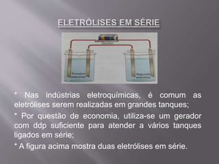 * Nas indústrias eletroquímicas, é comum as
eletrólises serem realizadas em grandes tanques;
* Por questão de economia, utiliza-se um gerador
com ddp suficiente para atender a vários tanques
ligados em série;
* A figura acima mostra duas eletrólises em série.
 