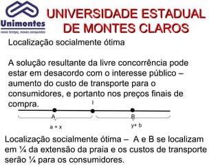 UNIVERSIDADE ESTADUAL
            DE MONTES CLAROS
Localização socialmente ótima

A solução resultante da livre concorrência pode
estar em desacordo com o interesse público –
aumento do custo de transporte para o
consumidores, e portanto nos preços finais de
compra.               l

           A                    B
           a+x                  y+ b

Localização socialmente ótima – A e B se localizam
em ¼ da extensão da praia e os custos de transporte
serão ¼ para os consumidores.
 