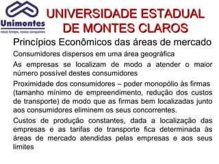 UNIVERSIDADE ESTADUAL
           DE MONTES CLAROS
Princípios Econômicos das áreas de mercado
Consumidores dispersos em uma área geográfica
As empresas se localizam de modo a atender o maior
número possível destes consumidores
Proximidade dos consumidores – poder monopólio às firmas
(tamanho mínimo de empreendimento, redução dos custos
de transporte) de modo que as firmas bem localizadas junto
aos consumidores eliminem os seus concorrentes.
Custos de produção constantes, dada a localização das
empresas e as tarifas de transporte fica determinada às
áreas de mercado atendidas pelas empresas e aos seus
limites
 