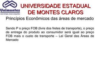 UNIVERSIDADE ESTADUAL
            DE MONTES CLAROS
Princípios Econômicos das áreas de mercado

Sendo P o preço FOB (livre dos fretes de transporte), o preço
de entrega do produto ao consumidor será igual ao preço
FOB mais o custo de transporte – Lei Geral das Áreas de
Mercado
 