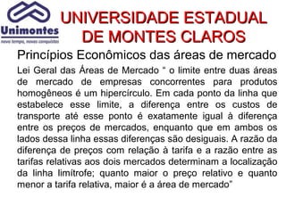 UNIVERSIDADE ESTADUAL
           DE MONTES CLAROS
Princípios Econômicos das áreas de mercado
Lei Geral das Áreas de Mercado “ o limite entre duas áreas
de mercado de empresas concorrentes para produtos
homogêneos é um hipercírculo. Em cada ponto da linha que
estabelece esse limite, a diferença entre os custos de
transporte até esse ponto é exatamente igual à diferença
entre os preços de mercados, enquanto que em ambos os
lados dessa linha essas diferenças são desiguais. A razão da
diferença de preços com relação à tarifa e a razão entre as
tarifas relativas aos dois mercados determinam a localização
da linha limítrofe; quanto maior o preço relativo e quanto
menor a tarifa relativa, maior é a área de mercado”
 