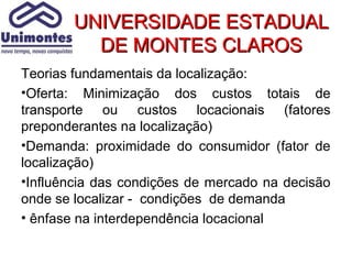 UNIVERSIDADE ESTADUAL
          DE MONTES CLAROS
Teorias fundamentais da localização:
•Oferta: Minimização dos custos totais de
transporte ou custos locacionais (fatores
preponderantes na localização)
•Demanda: proximidade do consumidor (fator de
localização)
•Influência das condições de mercado na decisão
onde se localizar - condições de demanda
• ênfase na interdependência locacional
 
